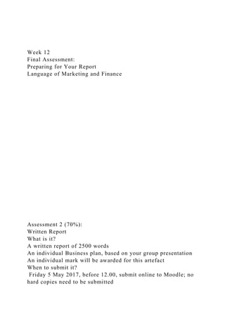 Week 12
Final Assessment:
Preparing for Your Report
Language of Marketing and Finance
Assessment 2 (70%):
Written Report
What is it?
A written report of 2500 words
An individual Business plan, based on your group presentation
An individual mark will be awarded for this artefact
When to submit it?
Friday 5 May 2017, before 12.00, submit online to Moodle; no
hard copies need to be submitted
 