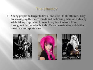 The effects?Young people no longer follow a ‘one style fits all’ attitude.  They are making up their own minds and embracing their individuality while taking inspiration from not only fashion icons from throughout the decades, but also TV and movie stars, celebrities, musicians and sports stars.