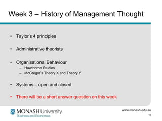 www.monash.edu.au
10
Week 3 – History of Management Thought
• Taylor’s 4 principles
• Administrative theorists
• Organisational Behaviour
– Hawthorne Studies
– McGregor’s Theory X and Theory Y
• Systems – open and closed
• There will be a short answer question on this week
 