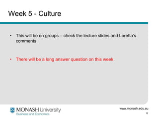 www.monash.edu.au
12
Week 5 - Culture
• This will be on groups – check the lecture slides and Loretta’s
comments
• There will be a long answer question on this week
 