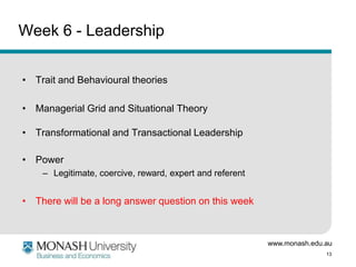 www.monash.edu.au
13
Week 6 - Leadership
• Trait and Behavioural theories
• Managerial Grid and Situational Theory
• Transformational and Transactional Leadership
• Power
– Legitimate, coercive, reward, expert and referent
• There will be a long answer question on this week
 