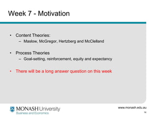 www.monash.edu.au
14
Week 7 - Motivation
• Content Theories:
– Maslow, McGregor, Hertzberg and McClelland
• Process Theories
– Goal-setting, reinforcement, equity and expectancy
• There will be a long answer question on this week
 