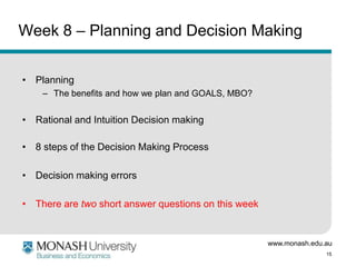 www.monash.edu.au
15
Week 8 – Planning and Decision Making
• Planning
– The benefits and how we plan and GOALS, MBO?
• Rational and Intuition Decision making
• 8 steps of the Decision Making Process
• Decision making errors
• There are two short answer questions on this week
 