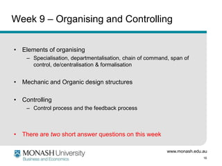 www.monash.edu.au
16
Week 9 – Organising and Controlling
• Elements of organising
– Specialisation, departmentalisation, chain of command, span of
control, de/centralisation & formalisation
• Mechanic and Organic design structures
• Controlling
– Control process and the feedback process
• There are two short answer questions on this week
 