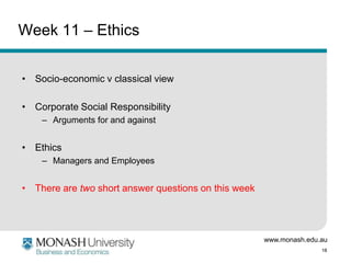 www.monash.edu.au
18
Week 11 – Ethics
• Socio-economic v classical view
• Corporate Social Responsibility
– Arguments for and against
• Ethics
– Managers and Employees
• There are two short answer questions on this week
 