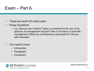 www.monash.edu.au
3
Exam – Part A
• These are worth 20 marks each
• Essay Questions
– e.g. Discuss why Fredrick Taylor is considered to be one of the
pioneers of management thought? How is his theory of scientific
management utilised by contemporary organisations? Discuss
with examples
• You need to have
– Introduction
– Paragraphs
– Conclusion
 