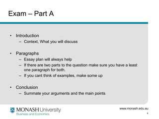 www.monash.edu.au
4
Exam – Part A
• Introduction
– Context, What you will discuss
• Paragraphs
– Essay plan will always help
– If there are two parts to the question make sure you have a least
one paragraph for both.
– If you cant think of examples, make some up
• Conclusion
– Summate your arguments and the main points
 