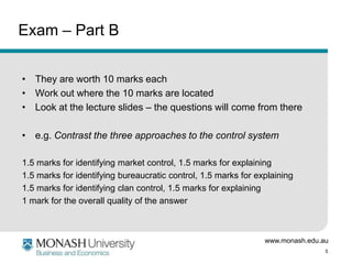 www.monash.edu.au
5
Exam – Part B
• They are worth 10 marks each
• Work out where the 10 marks are located
• Look at the lecture slides – the questions will come from there
• e.g. Contrast the three approaches to the control system
1.5 marks for identifying market control, 1.5 marks for explaining
1.5 marks for identifying bureaucratic control, 1.5 marks for explaining
1.5 marks for identifying clan control, 1.5 marks for explaining
1 mark for the overall quality of the answer
 