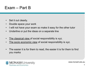 www.monash.edu.au
6
Exam – Part B
• Set it out clearly.
• Double space your work
• I will not have your exam so make it easy for the other tutor
• Underline or put the ideas on a separate line
• The classical view of social responsibility is xyz.
• The socio economic view of social responsibility is xyz.
• The easier it is for them to read, the easier it is for them to find
you marks
 