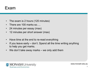 www.monash.edu.au
7
Exam
• The exam is 2 hours (120 minutes)
• There are 100 marks so….
• 24 minutes per essay (max)
• 12 minutes per short answer (max)
• Have time at the end to re-read everything
• If you leave early – don’t. Spend all the time writing anything
to help you get marks.
• We don’t take away marks – we only add them
 