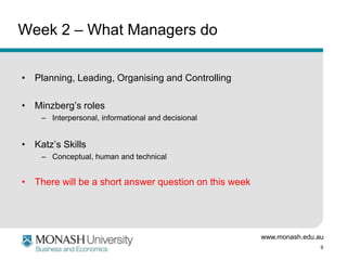 www.monash.edu.au
9
Week 2 – What Managers do
• Planning, Leading, Organising and Controlling
• Minzberg’s roles
– Interpersonal, informational and decisional
• Katz’s Skills
– Conceptual, human and technical
• There will be a short answer question on this week
 