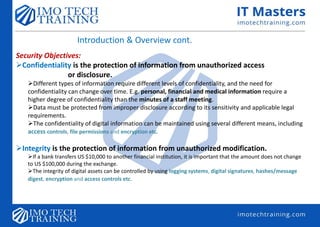 Introduction & Overview cont.
Security Objectives:
Confidentiality is the protection of information from unauthorized access
or disclosure.
Different types of information require different levels of confidentiality, and the need for
confidentiality can change over time. E.g. personal, financial and medical information require a
higher degree of confidentiality than the minutes of a staff meeting.
Data must be protected from improper disclosure according to its sensitivity and applicable legal
requirements.
The confidentiality of digital information can be maintained using several different means, including
access controls, file permissions and encryption etc.
Integrity is the protection of information from unauthorized modification.
If a bank transfers US $10,000 to another financial institution, it is important that the amount does not change
to US $100,000 during the exchange.
The integrity of digital assets can be controlled by using logging systems, digital signatures, hashes/message
digest, encryption and access controls etc.
 