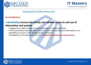 Introduction & Overview cont.
Security Objectives:
Availability ensures the timely and reliable access to and use of
information and systems.
Safeguards to make sure data are not accidentally or maliciously deleted.
This is particularly important with a mission-critical system, because any interruptions in its
availability can result in a loss of productivity and revenue.
Availability can be protected by the use of redundancy, backups and access control
 