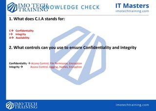 KNOWLEDGE CHECK
1. What does C.I.A stands for:
C Confidentiality
I Integrity
A Availability
2. What controls can you use to ensure Confidentiality and Integrity
Confidentiality  Access Control, File Permission, Encryption
Integrity  Access Control, logging, Hashes, Encryption
 