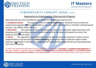CYBERSECURITY CONCEPT (RISK) C O N T.
Approaches to Implementing Cybersecurity Program
Generally, there are three (3) different approaches to implementing cybersecurity:
1. Compliance-based This approach relies on rules & regulations or standards hence controls are
implemented regardless of their applicability or necessity, which often leads to a “checklist” attitude toward
security. (e.g. FISMA, HIPAA, SOX etc.)
2. Risk-based This approach relies on identifying the unique risk a particular organization faces and
designing and implementing security controls to address that risk above and beyond the entity’s risk
tolerance and business needs.
3. Ad hoc This approach simply implements security with no particular rationale or criteria. Ad hoc
implementations may be driven by vendor marketing, or they may reflect insufficient subject matter
expertise, knowledge or training when designing and implementing safeguards they just copy approaches
from other companies.
In reality, most organizations with mature security programs use a combination of risk-based and compliance-based approaches. In
fact, most standards or regulations such as the Payment Card Industry Data Security Standard (PCIDSS) or the US Health Insurance
Portability and Accountability Act (HIPAA) require risk assessments to drive the particular implementation of the required controls.
 