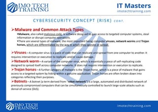 CYBERSECURITY CONCEPT (RISK) C O N T.
Malware and Common Attack Types
Malware, also called malicious code, is software designed to gain access to targeted computer systems, steal
information or disrupt computer operations.
There are several types of malware, the most important being computer viruses, network worms and Trojan
horses, which are differentiated by the way in which they operate or spread.
Viruses—A computer virus is a piece of code that can replicate and spread from one computer to another. It
requires intervention or execution to replicate and/or cause damage.
Network worm—A variant of the computer virus, which is essentially a piece of self-replicating code
designed to spread itself across computer networks. It does not require intervention or execution to replicate.
Trojan horses—A further category of malware is the Trojan horse, which is a piece of malware that gains
access to a targeted system by hiding within a genuine application. Trojan horses are often broken down into
categories reflecting their purposes.
Botnets—A botnet (a term derived from “robot network”) is a large, automated and distributed network of
previously compromised computers that can be simultaneously controlled to launch large-scale attacks such as
denial-of-service (DoS).
 