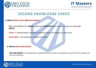 SECOND KNOWLEDGE CHECK
1. What is RISK, Threat and Vulnerability?
Risk: is the likelihood of a THREAT exploiting a VULNERABILITY in a system to cause an undesirable
IMPACT.
Threat: is anything (object, substance) or human that has the tendency to cause harm.
Vulnerability: is the weakness in a system or control.
2. What is a Zero-Day Attack?
Zero-day exploit—A vulnerability that is exploited before the software creator/vendor or even Anti-Virus companies are
aware of its existence.
 