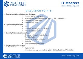 DISCUSSION POINTS:
 Cybersecurity Introduction and Overview:
• Introduction to Cybersecurity
• Difference Between Information Security and Cybersecurity
• Cybersecurity Objectives
• Cybersecurity Roles
 Cybersecurity Concepts:
• Risk
• Common Attack Types and Vectors
• Policies and Procedures
 Security Architecture Principles:
• Overview of Security Architecture
• The OSI Model
• Concept of Defense in Depth
• Firewalls
• Isolation and Segmentation
 Cryptography Introduction
• Cryptanalysis
• Symmetric and Asymmetric Encryption, CA, RA, Public and Private keys
 