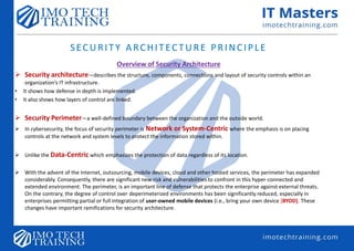 Overview of Security Architecture
 Security architecture—describes the structure, components, connections and layout of security controls within an
organization’s IT infrastructure.
• It shows how defense in depth is implemented.
• It also shows how layers of control are linked.
 Security Perimeter—a well-defined boundary between the organization and the outside world.
 In cybersecurity, the focus of security perimeter is Network or System-Centric where the emphasis is on placing
controls at the network and system levels to protect the information stored within.
 Unlike the Data-Centric which emphasizes the protection of data regardless of its location.
 With the advent of the Internet, outsourcing, mobile devices, cloud and other hosted services, the perimeter has expanded
considerably. Consequently, there are significant new risk and vulnerabilities to confront in this hyper-connected and
extended environment. The perimeter, is an important line of defense that protects the enterprise against external threats.
On the contrary, the degree of control over deperimeterized environments has been significantly reduced, especially in
enterprises permitting partial or full integration of user-owned mobile devices (i.e., bring your own device [BYOD]. These
changes have important ramifications for security architecture.
SECURITY ARCHITECTURE PRINCIPLE
 