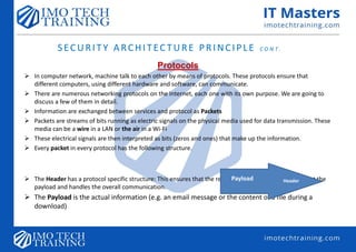 SECURITY ARCHITECTURE PRINCIPLE C O N T.
Protocols
 In computer network, machine talk to each other by means of protocols. These protocols ensure that
different computers, using different hardware and software, can communicate.
 There are numerous networking protocols on the Internet, each one with its own purpose. We are going to
discuss a few of them in detail.
 Information are exchanged between services and protocol as Packets
 Packets are streams of bits running as electric signals on the physical media used for data transmission. These
media can be a wire in a LAN or the air in a Wi-Fi
 These electrical signals are then interpreted as bits (zeros and ones) that make up the information.
 Every packet in every protocol has the following structure.
 The Header has a protocol specific structure: This ensures that the receiving host can correctly interpret the
payload and handles the overall communication.
 The Payload is the actual information (e.g. an email message or the content of a file during a
download)
HeaderPayload
 