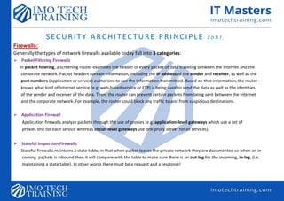SECURITY ARCHITECTURE PRINCIPLE C O N T.
Firewalls:
Generally the types of network firewalls available today fall into 3 categories:
 Packet Filtering Firewalls
In packet filtering, a screening router examines the header of every packet of data traveling between the Internet and the
corporate network. Packet headers contain information, including the IP address of the sender and receiver, as well as the
port numbers (application or service) authorized to use the information transmitted. Based on that information, the router
knows what kind of Internet service (e.g. web-based service or FTP) is being used to send the data as well as the identities
of the sender and receiver of the data. Then, the router can prevent certain packets from being sent between the Internet
and the corporate network. For example, the router could block any traffic to and from suspicious destinations.
 Application Firewall
Application firewalls analyze packets through the use of proxies (e.g. application-level gateways which use a set of
proxies one for each service whereas circuit-level gateways use one proxy server for all services).
 Stateful Inspection Firewalls
Stateful firewalls maintains a state table, in that when packet leaves the private network they are documented so when an in-
coming packets is inbound then it will compare with the table to make sure there is an out-leg for the incoming, in-leg. (i.e.
maintaining a state table). In other words there must be a request and a response!
 