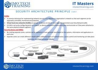 SECURITY ARCHITECTURE PRINCIPLE C O N T .
VLANs
 A common technique for implementing network security is to segment an organization’s network so that each segment can be
separately controlled, monitored and protected.
 Virtual local area networks (VLANs) are groups of devices on one or more logically segmented Local Area Network (LAN).
 A VLAN is set up by configuring ports on a switch, so devices attached to these ports may communicate as if they were attached to
the same physical network segment.
Security Zones and DMZs
 By creating separate zones, controls can be applied at a more granular level based on the systems, information and applications in
each area.
 Separate zones can create defense in depth where additional layers of authentication, access control and monitoring can take place.
Isolation and Segmentation Model
 