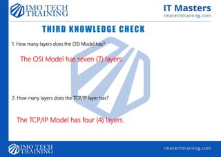 THIRD KNOWLEDGE CHECK
1. How many layers does the OSI Model has?
The OSI Model has seven (7) layers.
2. How many layers does the TCP/IP layer has?
The TCP/IP Model has four (4) layers.
 