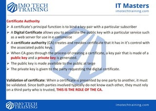 Certificate Authority
 A certificate’s principal function is to bind a key pair with a particular subscriber
 A Digital Certificate allows you to associate the public key with a particular service such
as a web server for use in e-commerce
 A certificate authority (CA) creates and revokes certificate that it has in it’s control with
the associated public keys.
 When CA goes through the process of creating a certificate, a key pair that is made of a
public key and a private key is generated.
 The public key is made available to the public at large
 The private key is given to the party requesting the digital certificate.
Validation of certificate: When a certificate is presented by one party to another, it must
be validated. Since both parties involved typically do not know each other, they must rely
on a third party who is trusted, THIS IS THE ROLE OF THE CA.
 