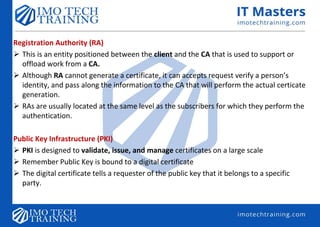 Registration Authority (RA)
 This is an entity positioned between the client and the CA that is used to support or
offload work from a CA.
 Although RA cannot generate a certificate, it can accepts request verify a person’s
identity, and pass along the information to the CA that will perform the actual certicate
generation.
 RAs are usually located at the same level as the subscribers for which they perform the
authentication.
Public Key Infrastructure (PKI)
 PKI is designed to validate, issue, and manage certificates on a large scale
 Remember Public Key is bound to a digital certificate
 The digital certificate tells a requester of the public key that it belongs to a specific
party.
 