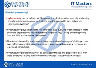What is Cybersecurity?
 cybersecurity can be defined as “the protection of information assets by addressing
threats to information processed, stored and transported by internetworked
information systems.”
Cybersecurity plays a significant role in today’s ever-evolving cyberlandscape. More
and more organizations and corporations are processing, storing and transporting
data and information across the internet.
New trends in mobility and connectivity present a broader range of challenges than
ever before as new attacks continue to develop along with emerging technologies.
(e.g. Cloud computing).
Cybersecurity professionals must be adequately trained and prepared to deal with
these emerging security within the cyberlandscape. (Situational Awareness)
 