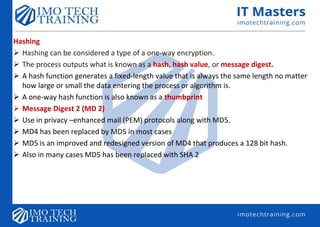 Hashing
 Hashing can be considered a type of a one-way encryption.
 The process outputs what is known as a hash, hash value, or message digest.
 A hash function generates a fixed-length value that is always the same length no matter
how large or small the data entering the process or algorithm is.
 A one-way hash function is also known as a thumbprint
 Message Digest 2 (MD 2)
 Use in privacy –enhanced mail (PEM) protocols along with MD5.
 MD4 has been replaced by MD5 in most cases
 MD5 is an improved and redesigned version of MD4 that produces a 128 bit hash.
 Also in many cases MD5 has been replaced with SHA 2
 