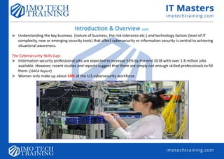 Introduction & Overview cont.
 Understanding the key business (nature of business, the risk tolerance etc.) and technology factors (level of IT
complexity, new or emerging security tools) that affect cybersecurity or information security is central to achieving
situational awareness.
The Cybersecurity Skills Gap:
 Information security professional jobs are expected to increase 53% by the end 2018 with over 1.8 million jobs
available. However, recent studies and reports suggest that there are simply not enough skilled professionals to fill
them. (ISACA Report)
 Women only make up about 14% of the U.S cybersecurity workforce
 