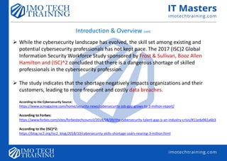 Introduction & Overview cont.
 While the cybersecurity landscape has evolved, the skill set among existing and
potential cybersecurity professionals has not kept pace. The 2017 (ISC)2 Global
Information Security Workforce Study sponsored by Frost & Sullivan, Booz Allen
Hamilton and (ISC)^2 concluded that there is a dangerous shortage of skilled
professionals in the cybersecurity profession.
 The study indicates that the shortage negatively impacts organizations and their
customers, leading to more frequent and costly data breaches.
According to the Cybersecurity Source:
https://www.scmagazine.com/home/security-news/cybersecurity-job-gap-grows-to-3-million-report/
According to Forbes:
https://www.forbes.com/sites/forbestechcouncil/2018/08/09/the-cybersecurity-talent-gap-is-an-industry-crisis/#11eda961a6b3
According to the (ISC)^2:
https://blog.isc2.org/isc2_blog/2018/10/cybersecurity-skills-shortage-soars-nearing-3-million.html
 