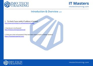 Introduction & Overview cont.
1. To check if your public IP address is hacked!
http://www.techmonkeys.co.uk/hackcheck/index.php
2. How Secure is my Password
https://howsecureismypassword.net/
3. Check your email and password if they have been compromised in a breach database
https://haveibeenpwned.com/
 