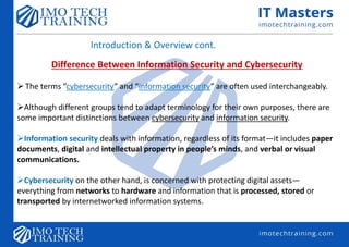 Introduction & Overview cont.
Difference Between Information Security and Cybersecurity
The terms “cybersecurity” and “information security” are often used interchangeably.
Although different groups tend to adapt terminology for their own purposes, there are
some important distinctions between cybersecurity and information security.
Information security deals with information, regardless of its format—it includes paper
documents, digital and intellectual property in people’s minds, and verbal or visual
communications.
Cybersecurity on the other hand, is concerned with protecting digital assets—
everything from networks to hardware and information that is processed, stored or
transported by internetworked information systems.
 