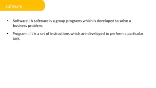 • Software : A software is a group programs which is developed to solve a
business problem.
Software
• Program : It is a set of instructions which are developed to perform a particular
task.
 