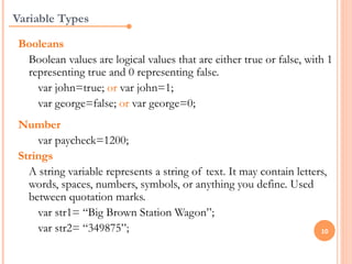 Variable Types

 Booleans
  Boolean values are logical values that are either true or false, with 1
  representing true and 0 representing false.
    var john=true; or var john=1;
    var george=false; or var george=0;
 Number
     var paycheck=1200;
 Strings
   A string variable represents a string of text. It may contain letters,
   words, spaces, numbers, symbols, or anything you define. Used
   between quotation marks.
     var str1= “Big Brown Station Wagon”;
     var str2= “349875”;                                               10
 