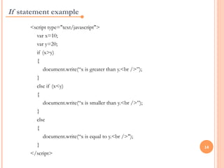 If statement example
      <script type="text/javascript">
        var x=10;
        var y=20;
        if (x>y)
        {
           document.write(“x is greater than y.<br />”);
        }
        else if (x<y)
        {
           document.write(“x is smaller than y.<br />”);
        }
        else
        {
           document.write(“x is equal to y.<br />");
        }                                                  14
      </script>
 