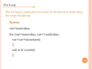 For Loop

 The for loop is used when you know in advance how many times
 the script should run.

   Syntax
   var=startvalue;
   for (var=startvalue; var<=endvalue;
     var=var+increment)
     {
     code to be executed;
     }
                                                                15
 