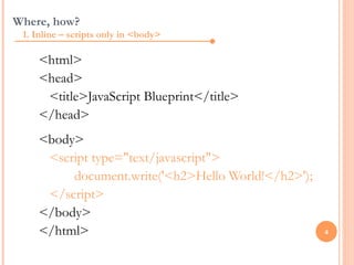 Where, how?
 1. Inline – scripts only in <body>

     <html>
     <head>
      <title>JavaScript Blueprint</title>
     </head>
     <body>
      <script type="text/javascript">
          document.write('<h2>Hello World!</h2>');
      </script>
     </body>
     </html>                                         4
 