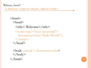 Where, how?
 2. Internal – scripts in <head>, called in <body>


     <html>
      <head>
        <title> Welcome</title>
        <script type="text/javascript">
         document.write(“Hello World!”);
        </script>
      </head>

      <body onload = document.write>
      </body>
     </html>                                         5
 
