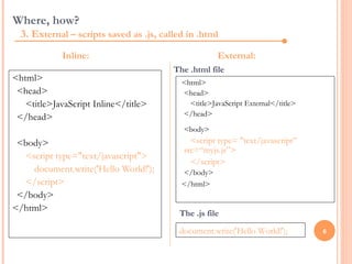 Where, how?
  3. External – scripts saved as .js, called in .html
            Inline:                                   External:
                                         The .html file
<html>                                     <html>
 <head>                                    <head>
   <title>JavaScript Inline</title>          <title>JavaScript External</title>
 </head>                                   </head>
                                            <body>
 <body>                                       <script type= "text/javascript”
                                            src=“myjs.js”>
  <script type="text/javascript">
                                              </script>
    document.write('Hello World!');        </body>
  </script>                                </html>
 </body>
</html>
                                           The .js file

                                           document.write('Hello World!');        6
 