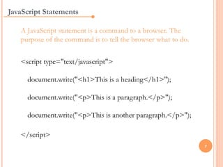 JavaScript Statements

   A JavaScript statement is a command to a browser. The
   purpose of the command is to tell the browser what to do.

   <script type="text/javascript">

     document.write("<h1>This is a heading</h1>");

     document.write("<p>This is a paragraph.</p>");

     document.write("<p>This is another paragraph.</p>");

   </script>
                                                               7
 