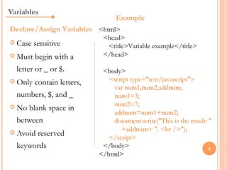 Variables
                               Example
Declare/Assign Variables <html>
                          <head>
 Case   sensitive         <title>Variable example</title>
 Must   begin with a     </head>

  letter or _ or $.       <body>
 Onlycontain letters,      <script type="text/javascript">
                             var num1,num2,addnum;
  numbers, $, and _          num1=3;
 No                         num2=7;
     blank space in
                             addnum=num1+num2;
  between                    document.write("This is the result: "
 Avoid
                                +addnum+ ". <br />");
       reserved             </script>
  keywords                </body>                                9
                         </html>
 