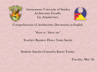 Autonomous University of Sinaloa
Architecture Facuilty
Lic.Arquitectura
Comprehension of Architecture Documents in English
"there is / there are"
Teacher: Ramirez Flores Tania Sarahi
Student: Sanchez Camacho Karen Yuritzy
Tuesday, May 5th
 