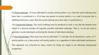 �
� (3) Pareto principle: If every individual in society strictly prefers x to y then the social ordering must
show that x is preferred to y. If at least one person in society prefers x to y and if everyone else is
indifferent between x and y then the social ordering must show that x is preferred to y.
� (4) Unrestricted domain: The social ordering must be produced in such a way that the domain from
which it is derived includes all logically possible individual orderings. That is, we do not wish to
generate a social ordering by restricting the domain of individual orderings.
� (5) Non-dictatorship: There does not exist an individual “i” such that, for all alternatives x and y, if “i”
strictly prefers x to y then society will strictly prefer x to y regardless of other individuals' preferences.
� This approach was criticized by many writers for being too tough in not allowing interpersonal
comparison.
 