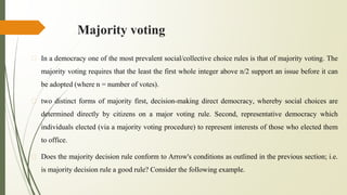 Majority voting
� In a democracy one of the most prevalent social/collective choice rules is that of majority voting. The
majority voting requires that the least the first whole integer above n/2 support an issue before it can
be adopted (where n = number of votes).
� two distinct forms of majority first, decision-making direct democracy, whereby social choices are
determined directly by citizens on a major voting rule. Second, representative democracy which
individuals elected (via a majority voting procedure) to represent interests of those who elected them
to office.
� Does the majority decision rule conform to Arrow's conditions as outlined in the previous section; i.e.
is majority decision rule a good rule? Consider the following example.
 