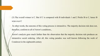 � (3) The overall winner is C. But if C is compared with B individuals 1 and 2 Prefer B to C, hence B
wins over C
� In other words, the outcome of this voting process is intransitive. The majority decision rule does not,
therefore, conform to all of Arrow's conditions.,
� Arrow's analysis goes much further than the observation that the majority decision rule produces an
intransitive social ordering. After all, this voting paradox was well known following the work of
Condorcet in the eighteenth century
 