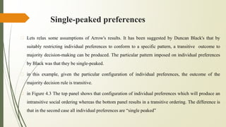Single-peaked preferences
� Lets relax some assumptions of Arrow's results. It has been suggested by Duncan Black's that by
suitably restricting individual preferences to conform to a specific pattern, a transitive outcome to
majority decision-making can be produced. The particular pattern imposed on individual preferences
by Black was that they be single-peaked.
� in this example, given the particular configuration of individual preferences, the outcome of the
majority decision rule is transitive.
� in Figure 4.3 The top panel shows that configuration of individual preferences which will produce an
intransitive social ordering whereas the bottom panel results in a transitive ordering. The difference is
that in the second case all individual preferences are “single peaked”
 