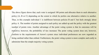 � The above figure shows that, each voter is assigned 100 points and allocates them to each alternative
policy (A, B or C) depending on the extent to which he prefers one alternative relative to another.
Thus, in this example individual 1 is indifferent between policies B and C but feels strongly about
policy A. The number of points assigned to each policy are added up and the policy with the greatest
number of points wins. Another advantage of the point voting system is that its outcomes will be
transitive; however, the probability of ties increases The point voting system does not, however,
conform to the requirements of Arrow's system since individual preferences are now regarded as
being cardinal rather than ordinal. Furthermore, the point voting system is more complex and costly to
administer than the simple majority voting system.
 